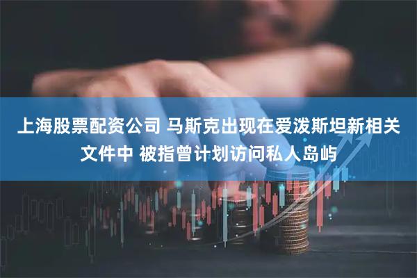 上海股票配资公司 马斯克出现在爱泼斯坦新相关文件中 被指曾计划访问私人岛屿