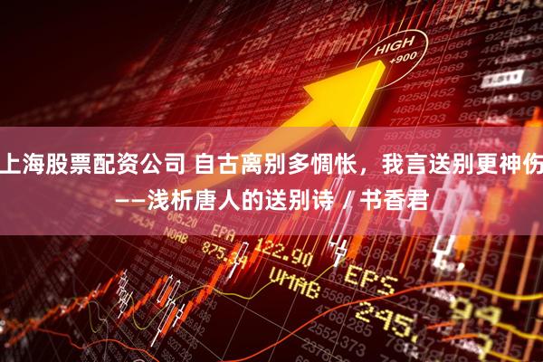 上海股票配资公司 自古离别多惆怅，我言送别更神伤——浅析唐人的送别诗 / 书香君