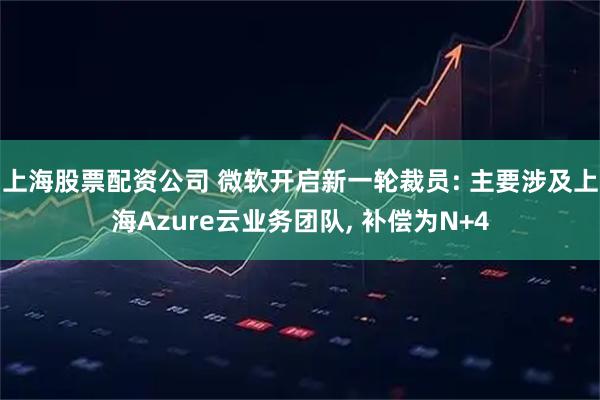 上海股票配资公司 微软开启新一轮裁员: 主要涉及上海Azure云业务团队, 补偿为N+4