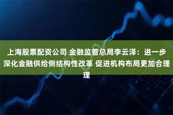 上海股票配资公司 金融监管总局李云泽：进一步深化金融供给侧结构性改革 促进机构布局更加合理