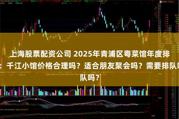 上海股票配资公司 2025年青浦区粤菜馆年度排名：千江小馆价格合理吗？适合朋友聚会吗？需要排队吗？
