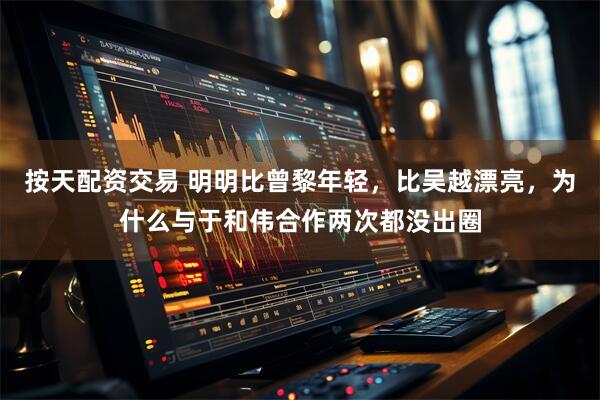 按天配资交易 明明比曾黎年轻，比吴越漂亮，为什么与于和伟合作两次都没出圈