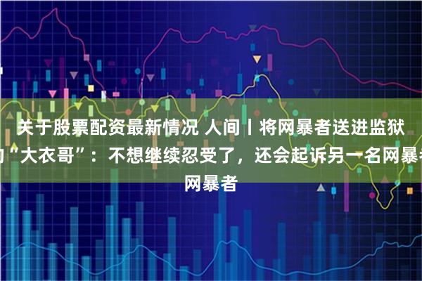 关于股票配资最新情况 人间丨将网暴者送进监狱的“大衣哥”：不想继续忍受了，还会起诉另一名网暴者