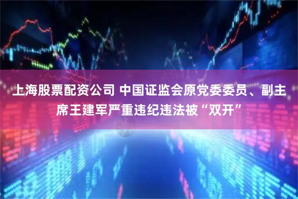 上海股票配资公司 中国证监会原党委委员、副主席王建军严重违纪违法被“双开”