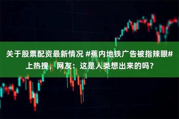 关于股票配资最新情况 #蕉内地铁广告被指辣眼#上热搜，网友：这是人类想出来的吗？
