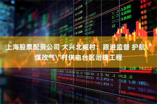 上海股票配资公司 大兴北臧村：跟进监督 护航＂煤改气＂村供电台区治理工程