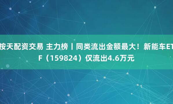 按天配资交易 主力榜丨同类流出金额最大！新能车ETF（159824）仅流出4.6万元