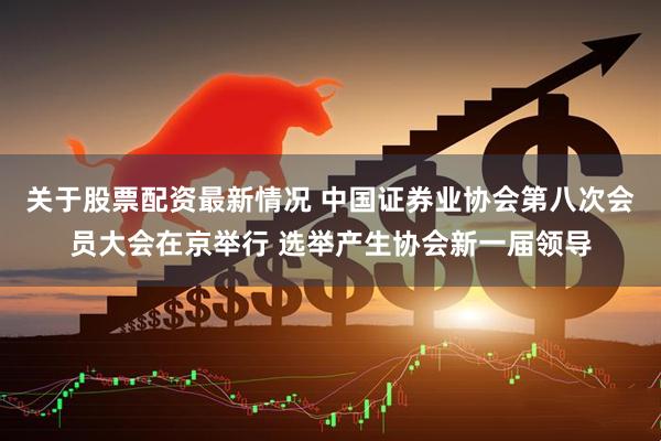 关于股票配资最新情况 中国证券业协会第八次会员大会在京举行 选举产生协会新一届领导