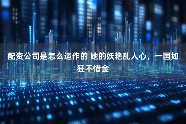 配资公司是怎么运作的 她的妖艳乱人心，一国如狂不惜金