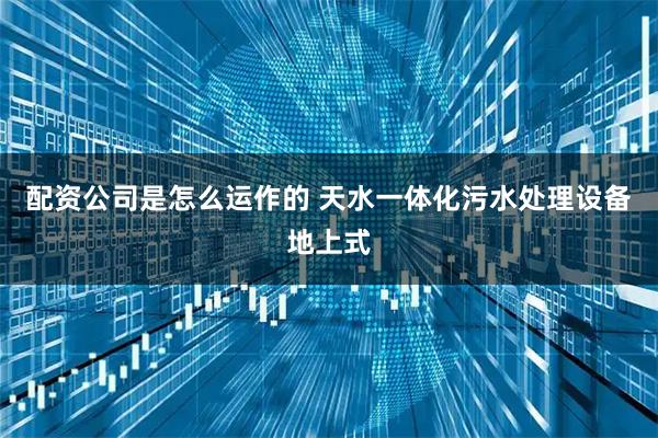 配资公司是怎么运作的 天水一体化污水处理设备地上式