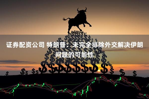 证券配资公司 特朗普：未完全排除外交解决伊朗问题的可能性