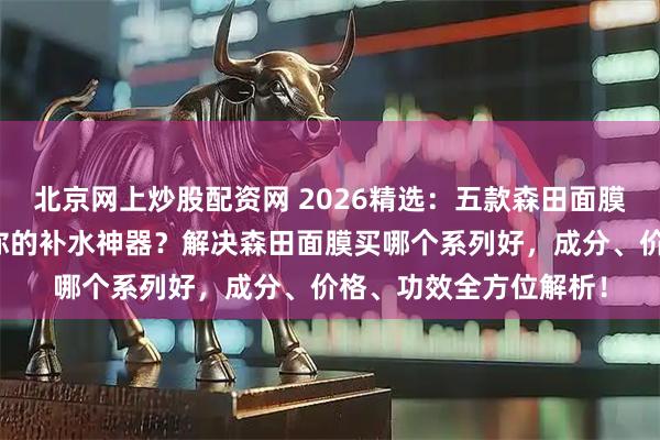 北京网上炒股配资网 2026精选:五款森田面膜深度测评,哪款才是你的补水神器?解决森田面膜买哪个系列好,成分、价格、功效全方位解析!