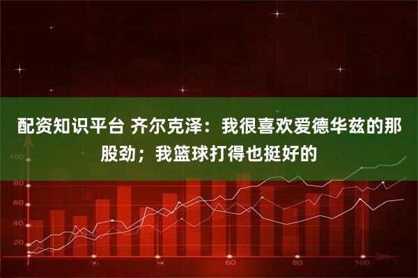 配资知识平台 齐尔克泽：我很喜欢爱德华兹的那股劲；我篮球打得也挺好的