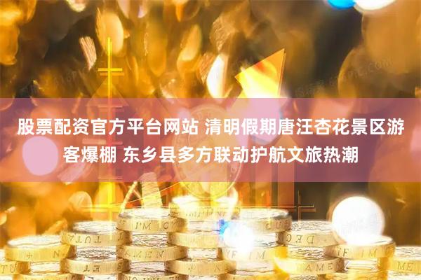 股票配资官方平台网站 清明假期唐汪杏花景区游客爆棚 东乡县多方联动护航文旅热潮