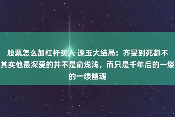 股票怎么加杠杆买入 逐玉大结局:齐旻到死都不知,其实他最深爱的并不是俞浅浅,而只是千年后的一缕幽魂