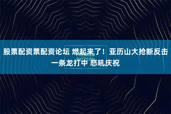 股票配资票配资论坛 燃起来了！亚历山大抢断反击一条龙打中 怒吼庆祝