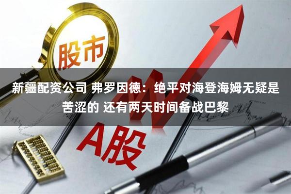 新疆配资公司 弗罗因德：绝平对海登海姆无疑是苦涩的 还有两天时间备战巴黎