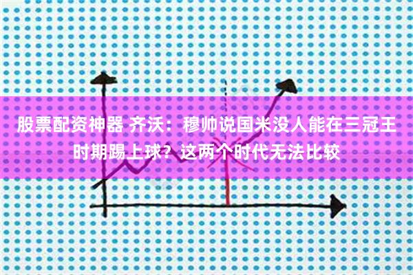 股票配资神器 齐沃：穆帅说国米没人能在三冠王时期踢上球？这两个时代无法比较