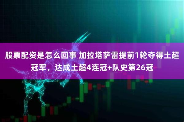 股票配资是怎么回事 加拉塔萨雷提前1轮夺得土超冠军，达成土超4连冠+队史第26冠