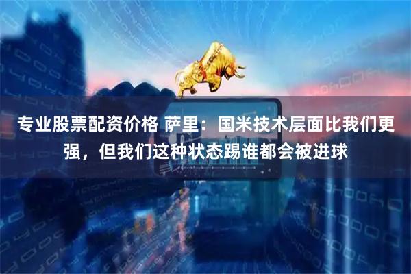 专业股票配资价格 萨里：国米技术层面比我们更强，但我们这种状态踢谁都会被进球