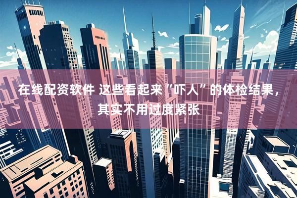 在线配资软件 这些看起来“吓人”的体检结果，其实不用过度紧张