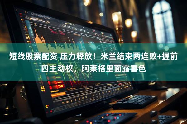 短线股票配资 压力释放！米兰结束两连败+握前四主动权，阿莱格里面露喜色