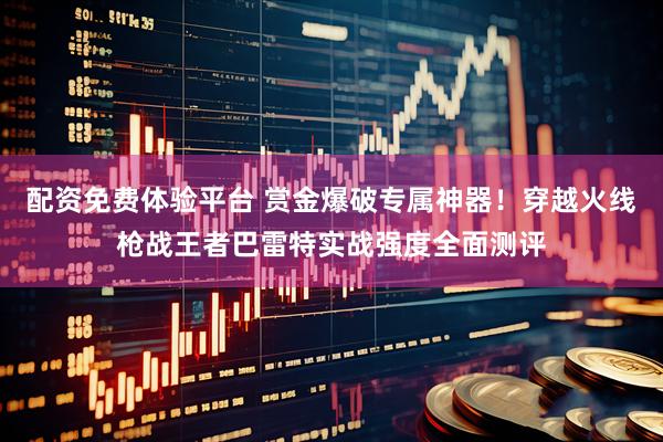 配资免费体验平台 赏金爆破专属神器！穿越火线枪战王者巴雷特实战强度全面测评
