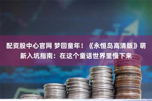 配资股中心官网 梦回童年！《永恒岛高清版》萌新入坑指南：在这个童话世界里慢下来
