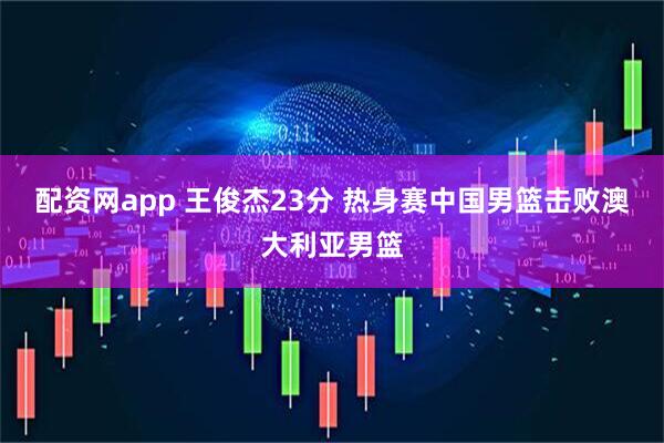 配资网app 王俊杰23分 热身赛中国男篮击败澳大利亚男篮