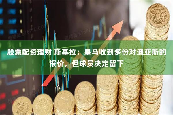 股票配资理财 斯基拉：皇马收到多份对迪亚斯的报价，但球员决定留下