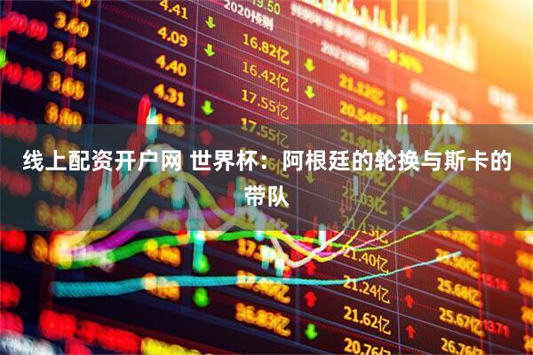 线上配资开户网 世界杯：阿根廷的轮换与斯卡的带队