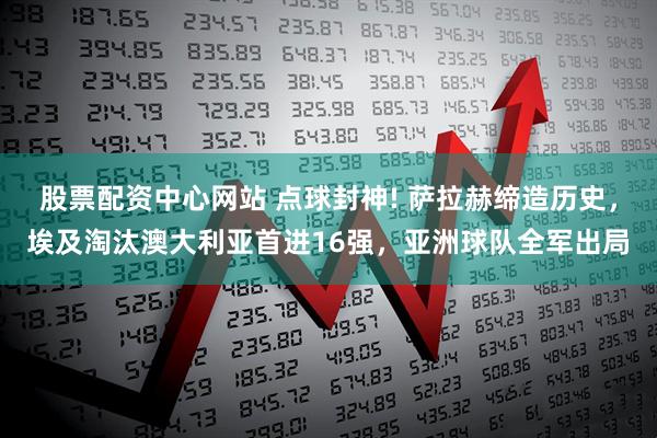 股票配资中心网站 点球封神! 萨拉赫缔造历史，埃及淘汰澳大利亚首进16强，亚洲球队全军出局
