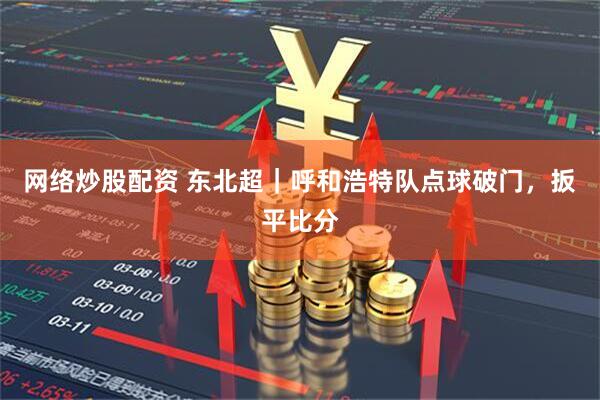 网络炒股配资 东北超｜呼和浩特队点球破门，扳平比分