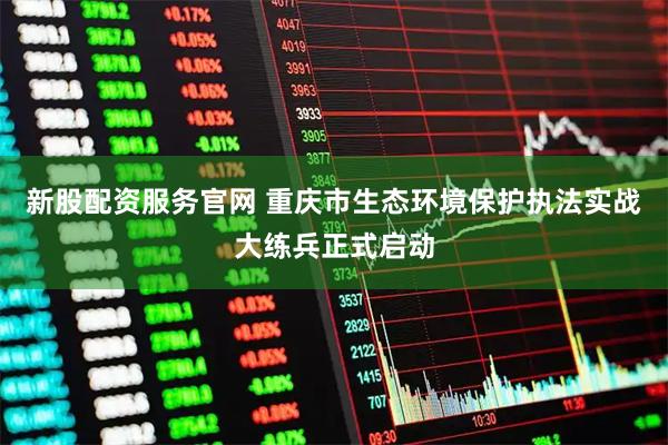 新股配资服务官网 重庆市生态环境保护执法实战大练兵正式启动