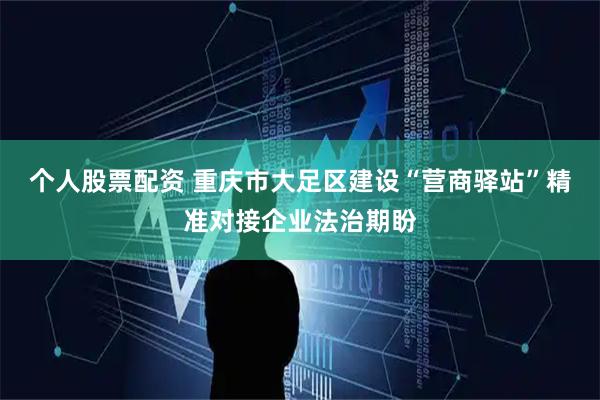 个人股票配资 重庆市大足区建设“营商驿站”精准对接企业法治期盼