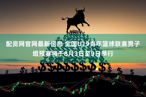 配资网官网最新信息 全国U19青年篮球联赛男子组预赛将于8月3日至9日举行