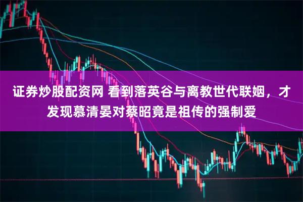 证券炒股配资网 看到落英谷与离教世代联姻，才发现慕清晏对蔡昭竟是祖传的强制爱