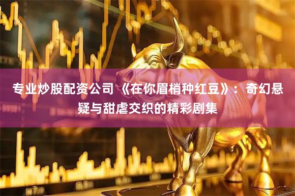 专业炒股配资公司 《在你眉梢种红豆》：奇幻悬疑与甜虐交织的精彩剧集