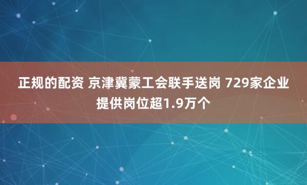 正规的配资 京津冀蒙工会联手送岗 729家企业提供岗位超1.9万个